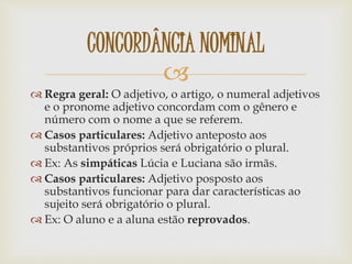 
 Regra geral: O adjetivo, o artigo, o numeral adjetivos
e o pronome adjetivo concordam com o gênero e
número com o nome a que se referem.
 Casos particulares: Adjetivo anteposto aos
substantivos próprios será obrigatório o plural.
 Ex: As simpáticas Lúcia e Luciana são irmãs.
 Casos particulares: Adjetivo posposto aos
substantivos funcionar para dar características ao
sujeito será obrigatório o plural.
 Ex: O aluno e a aluna estão reprovados.
CONCORDÂNCIA NOMINAL
 