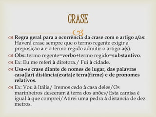  Regra geral para a ocorrência da crase com o artigo a/as:
Haverá crase sempre que o termo regente exigir a
preposição a e o termo regido admitir o artigo a(s).
 Obs: termo regente=verbo+termo regido=substantivo.
 Ex: Eu me referi à diretora./ Fui à cidade.
 Usa-se crase diante de nomes de lugar, das palavras
casa(lar) distância(exata)e terra(firme) e de pronomes
relativos.
 Ex: Vou à Itália/ Iremos cedo à casa deles/Os
marinheiros desceram à terra dos anões/Esta camisa é
igual à que comprei/Atirei uma pedra à distancia de dez
metros.
CRASE
 