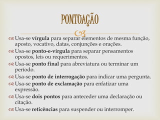  Usa-se vírgula para separar elementos de mesma função,
aposto, vocativo, datas, conjunções e orações.
 Usa-se ponto-e-vírgula para separar pensamentos
opostos, leis ou requerimentos.
 Usa-se ponto final para abreviatura ou terminar um
período.
 Usa-se ponto de interrogação para indicar uma pergunta.
 Usa-se ponto de exclamação para enfatizar uma
expressão.
 Usa-se dois pontos para anteceder uma declaração ou
citação.
 Usa-se reticências para suspender ou interromper.
PONTUAÇÃO
 