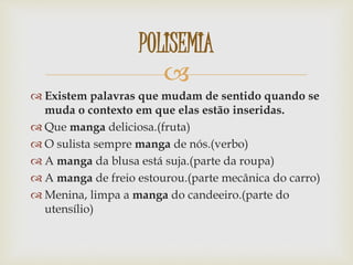 
 Existem palavras que mudam de sentido quando se
muda o contexto em que elas estão inseridas.
 Que manga deliciosa.(fruta)
 O sulista sempre manga de nós.(verbo)
 A manga da blusa está suja.(parte da roupa)
 A manga de freio estourou.(parte mecânica do carro)
 Menina, limpa a manga do candeeiro.(parte do
utensílio)
POLISEMIA
 