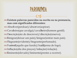 
 Existem palavras parecidas na escrita ou na pronuncia,
mas com significados diferentes:
 Absolver(perdoar)/absorver(aspirar).
 Cavaleiro(que cavalga)/cavalheiro(homem gentil).
 Descrição(ato de descrever)/discrição(reserva).
 Emigrar(deixar um país)/imigrar(entrar num país).
 Flagrante(evidente)/fragrante(perfumado).
 Fusível(aquilo que funde)/fuzil(arma de fogo).
 Inflação(alta dos preços)/infração(violação).
 Eminente(elevado)/iminente(prestes a ocorrer).
PARONÍMIA
 