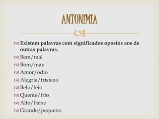 
 Existem palavras com significados opostos aos de
outras palavras.
 Bem/mal
 Bom/mau
 Amor/ódio
 Alegria/tristeza
 Belo/feio
 Quente/frio
 Alto/baixo
 Grande/pequeno
ANTONÍMIA
 