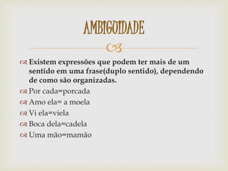 
 Existem expressões que podem ter mais de um
sentido em uma frase(duplo sentido), dependendo
de como são organizadas.
 Por cada=porcada
 Amo ela= a moela
 Vi ela=viela
 Boca dela=cadela
 Uma mão=mamão
AMBIGUIDADE
 