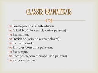 
 Formação dos Substantivos:
 Primitivo(não vem de outra palavra);
 Ex: mulher.
 Derivado(vem de outra palavra);
 Ex: mulherada.
 Simples(com uma palavra);
 Ex: tempo.
 Composto(com mais de uma palavra).
 Ex: passatempo.
CLASSES GRAMATICAIS
 