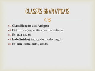 
 Classificação dos Artigos:
 Definidos( especifica o substantivo);
 Ex: o, a os, as.
 Indefinidos( indica de modo vago).
 Ex: um , uma, uns , umas.
CLASSES GRAMATICAIS
 