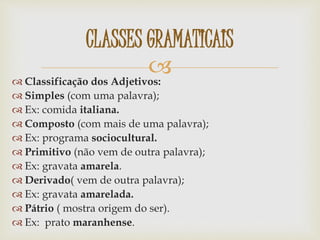  Classificação dos Adjetivos:
 Simples (com uma palavra);
 Ex: comida italiana.
 Composto (com mais de uma palavra);
 Ex: programa sociocultural.
 Primitivo (não vem de outra palavra);
 Ex: gravata amarela.
 Derivado( vem de outra palavra);
 Ex: gravata amarelada.
 Pátrio ( mostra origem do ser).
 Ex: prato maranhense.
CLASSES GRAMATICAIS
 