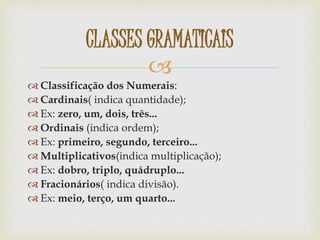 
 Classificação dos Numerais:
 Cardinais( indica quantidade);
 Ex: zero, um, dois, três...
 Ordinais (indica ordem);
 Ex: primeiro, segundo, terceiro...
 Multiplicativos(indica multiplicação);
 Ex: dobro, triplo, quádruplo...
 Fracionários( indica divisão).
 Ex: meio, terço, um quarto...
CLASSES GRAMATICAIS
 