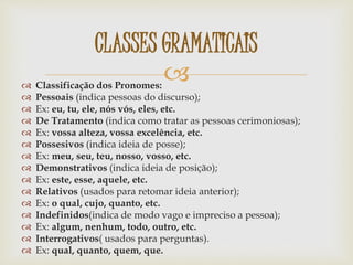  Classificação dos Pronomes:
 Pessoais (indica pessoas do discurso);
 Ex: eu, tu, ele, nós vós, eles, etc.
 De Tratamento (indica como tratar as pessoas cerimoniosas);
 Ex: vossa alteza, vossa excelência, etc.
 Possesivos (indica ideia de posse);
 Ex: meu, seu, teu, nosso, vosso, etc.
 Demonstrativos (indica ideia de posição);
 Ex: este, esse, aquele, etc.
 Relativos (usados para retomar ideia anterior);
 Ex: o qual, cujo, quanto, etc.
 Indefinidos(indica de modo vago e impreciso a pessoa);
 Ex: algum, nenhum, todo, outro, etc.
 Interrogativos( usados para perguntas).
 Ex: qual, quanto, quem, que.
CLASSES GRAMATICAIS
 