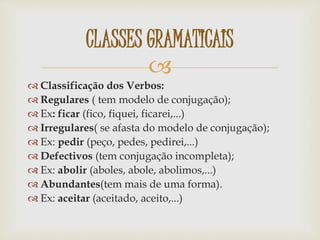 
 Classificação dos Verbos:
 Regulares ( tem modelo de conjugação);
 Ex: ficar (fico, fiquei, ficarei,...)
 Irregulares( se afasta do modelo de conjugação);
 Ex: pedir (peço, pedes, pedirei,...)
 Defectivos (tem conjugação incompleta);
 Ex: abolir (aboles, abole, abolimos,...)
 Abundantes(tem mais de uma forma).
 Ex: aceitar (aceitado, aceito,...)
CLASSES GRAMATICAIS
 