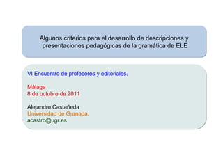 Algunos criterios para el desarrollo de descripciones y presentaciones pedagógicas de la gramática de ELE VI Encuentro de profesores y editoriales. Málaga 8 de octubre de 2011 Alejandro Castañeda Universidad de Granada. [email_address] 