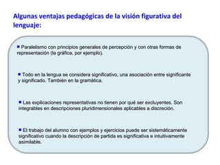 Algunas ventajas pedagógicas de la visión figurativa del lenguaje: El trabajo del alumno con ejemplos y ejercicios puede ser sistemáticamente significativo cuando la descripción de partida es significativa e intuitivamente asimilable.  Todo en la lengua se considera significativo, una asociación entre significante y significado. También en la gramática. Paralelismo con principios generales de percepción y con otras formas de representación (la gráfica, por ejemplo). Las explicaciones representativas no tienen por qué ser excluyentes. Son integrables en descripciones pluridimensionales aplicables a discreción.  