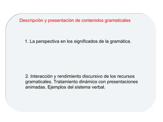 1. La perspectiva en los significados de la gramática. Descripción y presentación de contenidos gramaticales 2. Interacción y rendimiento discursivo de los recursos gramaticales. Tratamiento dinámico con presentaciones animadas. Ejemplos del sistema verbal. 