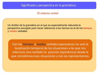 Significado y perspectiva en la gramática: Un ámbito de la gramática en el que es especialmente relevante la perspectiva escogida para hacer referencia a los hechos es el de los  tiempos  y  modos  verbales: Con los  tiempos  y  modos  verbales expresamos no solo la localización temporal de las situaciones a las que nos referimos sino también la  posición (epistémica) desde la que concebimos esas situaciones y nos las representamos. El sistema verbal 