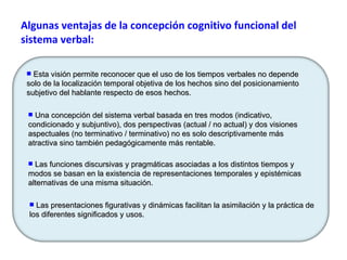 Algunas ventajas de la concepción cognitivo funcional del sistema verbal: Las presentaciones figurativas y dinámicas facilitan la asimilación y la práctica de los diferentes significados y usos.  Una concepción del sistema verbal basada en tres modos (indicativo, condicionado y subjuntivo), dos perspectivas (actual / no actual) y dos visiones aspectuales (no terminativo / terminativo) no es solo descriptivamente más atractiva sino también pedagógicamente más rentable. Las funciones discursivas y pragmáticas asociadas a los distintos tiempos y modos se basan en la existencia de representaciones temporales y epistémicas alternativas de una misma situación. Esta visión permite reconocer que el uso de los tiempos verbales no depende solo de la localización temporal objetiva de los hechos sino del posicionamiento subjetivo del hablante respecto de esos hechos. 