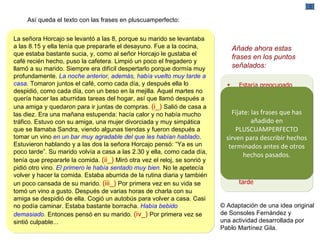 Así queda el texto con las frases en pluscuamperfecto: La señora Horcajo se levantó a las 8, porque su marido se levantaba a las 8.15 y ella tenía que prepararle el desayuno. Fue a la cocina, que estaba bastante sucia, y, como al señor Horcajo le gustaba el café recién hecho, puso la cafetera. Limpió un poco el fregadero y llamó a su marido. Siempre era difícil despertarlo porque dormía muy profundamente.  La noche anterior, además, había vuelto muy tarde a casa.  Tomaron juntos el café, como cada día, y después ella lo despidió, como cada día, con un beso en la mejilla. Aquel martes no quería hacer las aburridas tareas del hogar, así que llamó después a una amiga y quedaron para ir juntas de compras.  (i_)  Salió de casa a las diez. Era una mañana estupenda: hacía calor y no había mucho tráfico. Estuvo con su amiga, una mujer divorciada y muy simpática que se llamaba Sandra, viendo algunas tiendas y fueron después a tomar un vino  en un bar muy agradable del que les habían hablado . Estuvieron hablando y a las dos la señora Horcajo pensó: “Ya es un poco tarde”. Su marido volvía a casa a las 2.30 y ella, como cada día, tenía que prepararle la comida.  (ii_)  Miró otra vez el reloj, se sonrió y pidió otro vino.  El primero le había sentado muy bien .  No le apetecía volver y hacer la comida. Estaba aburrida de la rutina diaria y también un poco cansada de su marido.  (iii_)  Por primera vez en su vida se tomó un vino a gusto. Después de varias horas de charla con su amiga se despidió de ella. Cogió un autobús para volver a casa. Casi no podía caminar. Estaba bastante borracha.  Había bebido demasiado.  Entonces pensó en su marido.  (iv_)  Por primera vez se sintió culpable... Estar í a preocupado Si no volv í a a tiempo su marido se encontrar í a la casa vac í a y la comida sin preparar Sabr í a arregl á rselas s ó lo. Tambi é n ella aprender í a a estar sin  é l a partir de entonces Limpiar í a la casa por la tarde Añade ahora estas frases en los puntos señalados: Fíjate: las frases que has añadido en PLUSCUAMPERFECTO sirven para describir hechos terminados antes de otros hechos pasados. © Adaptación de una idea original de Sonsoles Fernández y  una actividad desarrollada por Pablo Martínez Gila. 