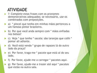 ATIVIDADE
 7- Complete estas frases com os pronomes
demonstrativos adequados; se necessário, use-os
combinados com preposições.
 a) * pincel que tenho em minhas mãos pertenceu a
um famoso pintor brasileiro.
 b) Por que você anda sempre com * mãos enfiadas
nos bolsos?
 c) Veja * que tenho * sacola: são laranjas que colhi *
pomar ali adiante.
 d) Você está vendo * grupo de rapazes lá do outro
lado da praça?
 e) Por favor, traga-me * pacote que está aí do seu
lado.
 f) Por favor, ajude-me a carregar * pacotes aqui.
 g) Por favor, ajude-me a trazer até aqui * pacotes
que estão na outra sala.
 