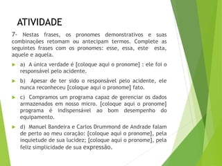 ATIVIDADE
7- Nestas frases, os pronomes demonstrativos e suas
combinações retomam ou antecipam termos. Complete as
seguintes frases com os pronomes: esse, essa, este esta,
aquele e aquela.
 a) A única verdade é [coloque aqui o pronome] : ele foi o
responsável pelo acidente.
 b) Apesar de ter sido o responsável pelo acidente, ele
nunca reconheceu [coloque aqui o pronome] fato.
 c) Compramos um programa capaz de gerenciar os dados
armazenados em nosso micro. [coloque aqui o pronome]
programa é indispensável ao bom desempenho do
equipamento.
 d) Manuel Bandeira e Carlos Drummond de Andrade falam
de perto ao meu coração: [coloque aqui o pronome], pela
inquietude de sua lucidez; [coloque aqui o pronome], pela
feliz simplicidade de sua expressão.
 