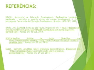 REFERÊNCIAS:
BRASIL. Secretaria de Educação Fundamental. Parâmetros curriculares
nacionais : terceiro e quarto ciclos do ensino fundamental / língua
portuguesa. Secretaria de Educação Fundamental. Brasília : MEC/SEF, 1998.
DAVIS, Jim. Garfield. Folha de São Paulo. Disponível em: < http://deposito-de-
tirinhas.tumblr.com/post/42271340086/garfield-por-jim-davis-http-www-
garfield-com>. Acesso em: 10 out. 2014.
SOUZA,Rogério. Análise de texto. Disponível em:
<http://www.analisedetextos.com.br/2011/02/exercicios-praticos-sobre-
pronome.html>. Acesso em: 29 set. 2014.
SUELI, Carmém. Atividade sobre pronomes demonstrativos. Disponível em:
<http://dicasdeportugues.com/atividade-sobre-pronomes-
demonstrativos/>. Acesso em: 29 set. 2014.
 