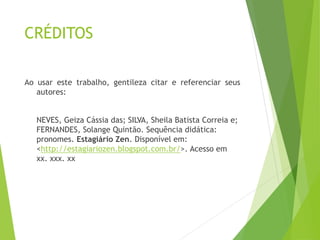 CRÉDITOS
Ao usar este trabalho, gentileza citar e referenciar seus
autores:
NEVES, Geiza Cássia das; SILVA, Sheila Batista Correia e;
FERNANDES, Solange Quintão. Sequência didática:
pronomes. Estagiário Zen. Disponível em:
<http://estagiariozen.blogspot.com.br/>. Acesso em
xx. xxx. xx
 