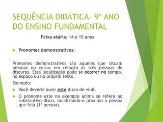 SEQUÊNCIA DIDÁTICA- 9º ANO
DO ENSINO FUNDAMENTAL
Faixa etária: 14 e 15 anos
 Pronomes demonstrativos:
Pronomes demonstrativos são aqueles que situam
pessoas ou coisas em relação às três pessoas do
discurso. Essa localização pode se ocorrer no tempo,
no espaço ou no próprio texto.
Exemplo:
 Você deveria ouvir este disco de vinil.
 O pronome este no exemplo acima se refere ao
substantivo disco, localizando-o próximo à pessoa
que fala (1ª pessoa).
 