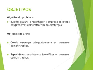 OBJETIVOS
Objetivo do professor
 auxiliar o aluno a reconhecer o emprego adequado
dos pronomes demonstrativos nas sentenças.
Objetivos do aluno
 Geral: empregar adequadamente os pronomes
demonstrativos.
 Específicos: reconhecer e identificar os pronomes
demonstrativos.
 