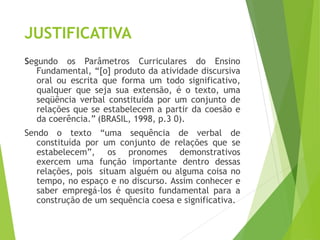 JUSTIFICATIVA
Segundo os Parâmetros Curriculares do Ensino
Fundamental, “[o] produto da atividade discursiva
oral ou escrita que forma um todo significativo,
qualquer que seja sua extensão, é o texto, uma
seqüência verbal constituída por um conjunto de
relações que se estabelecem a partir da coesão e
da coerência.” (BRASIL, 1998, p.3 0).
Sendo o texto “uma sequência de verbal de
constituída por um conjunto de relações que se
estabelecem”, os pronomes demonstrativos
exercem uma função importante dentro dessas
relações, pois situam alguém ou alguma coisa no
tempo, no espaço e no discurso. Assim conhecer e
saber empregá-los é quesito fundamental para a
construção de um sequência coesa e significativa.
 