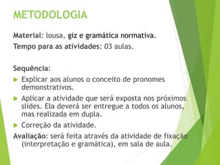 METODOLOGIA
Material: lousa, giz e gramática normativa.
Tempo para as atividades: 03 aulas.
Sequência:
 Explicar aos alunos o conceito de pronomes
demonstrativos.
 Aplicar a atividade que será exposta nos próximos
slides. Ela deverá ser entregue a todos os alunos,
mas realizada em dupla.
 Correção da atividade.
Avaliação: será feita através da atividade de fixação
(interpretação e gramática), em sala de aula.
 