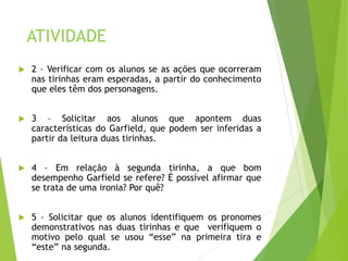 ATIVIDADE
 2 – Verificar com os alunos se as ações que ocorreram
nas tirinhas eram esperadas, a partir do conhecimento
que eles têm dos personagens.
 3 – Solicitar aos alunos que apontem duas
características do Garfield, que podem ser inferidas a
partir da leitura duas tirinhas.
 4 – Em relação à segunda tirinha, a que bom
desempenho Garfield se refere? É possível afirmar que
se trata de uma ironia? Por quê?
 5 – Solicitar que os alunos identifiquem os pronomes
demonstrativos nas duas tirinhas e que verifiquem o
motivo pelo qual se usou “esse” na primeira tira e
“este” na segunda.
 