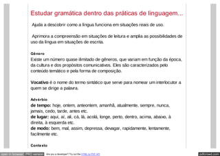 pdfcrowd.comopen in browser PRO version Are you a developer? Try out the HTML to PDF API
Estudar gramática dentro das práticas de linguagem...
​ Ajuda a descobrir como a língua funciona em situações reais de uso.
​ Aprimora a compreensão em situações de leitura e amplia as possibilidades de
uso da língua em situações de escrita.
Gênero
Existe um número quase ilimitado de gêneros, que variam em função da época,
da cultura e dos propósitos comunicativos. Eles são caracterizados pelo
conteúdo temático e pela forma de composição.
Vocativo é o nome do termo sintático que serve para nomear um interlocutor a
quem se dirige a palavra.
Advérbio
de tempo: hoje, ontem, anteontem, amanhã, atualmente, sempre, nunca,
jamais, cedo, tarde, antes etc.
de lugar: aqui, aí, ali, cá, lá, acolá, longe, perto, dentro, acima, abaixo, à
direita, à esquerda etc.
de modo: bem, mal, assim, depressa, devagar, rapidamente, lentamente,
facilmente etc.
Contexto
 