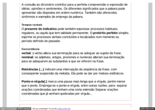 pdfcrowd.comopen in browser PRO version Are you a developer? Try out the HTML to PDF API
A consulta ao dicionário contribui para a perfeita compreensão e expressão de
idéias, opiniões e sentimentos. Os diferentes significados que a palavra pode
apresentar são dispostos em ordem numérica. Também são oferecidos
sinônimos e exemplos de emprego da palavra.
Tempos verbais
O presente do indicativo pode também expressar processos habituais,
regulares, ou aquilo que tem validade permanente. O pretérito perfeito simples
exprime os processos verbais concluídos e localizados num momento ou
período definido do passado.
Concordância
verbal: o verbo altera sua terminação para se adequar ao sujeito da frase.
nominal: os adjetivos, artigos, pronomes e numerais alteram sua terminação
para se adequarem ao substantivo a que se referem na frase.
Reticências (...) indicam uma interrupção da seqüência da frase, com
conseqüente suspensão da melodia. Ela pode se dar por motivos estilísticos.
Ponto-e-vírgula(;) marca uma pausa mais longa que a vírgula, porém menor
que o ponto. Emprega-se o ponto-e-vírgula, entre outras razões, para: separar
orações coordenadas que tenham uma certa extensão Separar orações
coordenadas que já venham quebradas por vírgula...
 