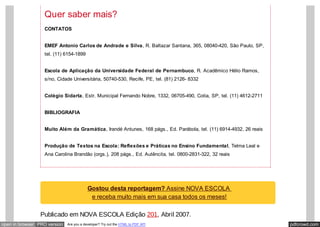 pdfcrowd.comopen in browser PRO version Are you a developer? Try out the HTML to PDF API
Gostou desta reportagem? Assine NOVA ESCOLA
e receba muito mais em sua casa todos os meses!
Quer saber mais?
CONTATOS
EMEF Antonio Carlos de Andrade e Silva, R. Baltazar Santana, 365, 08040-420, São Paulo, SP,
tel. (11) 6154-1899
Escola de Aplicação da Universidade Federal de Pernambuco, R. Acadêmico Hélio Ramos,
s/no, Cidade Universitária, 50740-530, Recife, PE, tel. (81) 2126- 8332
Colégio Sidarta, Estr. Municipal Fernando Nobre, 1332, 06705-490, Cotia, SP, tel. (11) 4612-2711
BIBLIOGRAFIA
Muito Além da Gramática, Irandé Antunes, 168 págs., Ed. Parábola, tel. (11) 6914-4932, 26 reais
Produção de Textos na Escola: Reflexões e Práticas no Ensino Fundamental, Telma Leal e
Ana Carolina Brandão (orgs.), 208 págs., Ed. Autêncita, tel. 0800-2831-322, 32 reais
Publicado em NOVA ESCOLA Edição 201, Abril 2007.
 