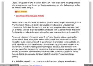 pdfcrowd.comopen in browser PRO version Are you a developer? Try out the HTML to PDF API
Língua Portuguesa de 1ª a 4ª série e de 5ª a 8ª. "Tudo o que se vê nos programas de
leitura mostrou que esse é mais um dos componentes a ser abordado quando se fala
em reflexão sobre a língua."
Leia mais sobre produção de texto
Existe uma enorme dificuldade em inovar a didática nesse campo. A constatação é de
Artur Gomes de Morais, do Centro de Estudos em Educação e Linguagem da
Universidade Federal de Pernambuco, que fez uma pesquisa sobre o tema em 2002.
Ele pretendia verificar o que se realizava em classe com as séries iniciais do Ensino
Fundamental em relação às novas orientações para o desenvolvimento do conteúdo.
Foram entrevistadas 12 professoras de 3ª e 4ª série da rede pública municipal do
Recife.Apesar de se esforçarem, Morais verificou que elas mantinham um pé na
inovação e outro no convencional. O que chamam de gramática contextualizada, em
geral, são aulas sobre nomenclatura e classificações, só que travestidas porque se
baseiam em um texto.Ainda hoje estamos longe do desejável,mas vêm ocorrendo
algumas inovações. Um caminho interessante é desvendar com a garotada a intenção
do autor ao escolher determinada forma de escrever, como faz o professor Perón
Rios, da Escola de Aplicação da Universidade Federal de Pernambuco (leia o
quadro).
Ana Silvia Moço Aparício, da Universidade de Campinas, chegou a conclusões
 