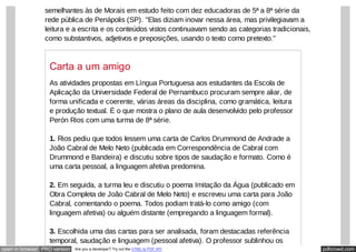 pdfcrowd.comopen in browser PRO version Are you a developer? Try out the HTML to PDF API
semelhantes às de Morais em estudo feito com dez educadoras de 5ª a 8ª série da
rede pública de Penápolis (SP). "Elas diziam inovar nessa área, mas privilegiavam a
leitura e a escrita e os conteúdos vistos continuavam sendo as categorias tradicionais,
como substantivos, adjetivos e preposições, usando o texto como pretexto."
Carta a um amigo
As atividades propostas em Língua Portuguesa aos estudantes da Escola de
Aplicação da Universidade Federal de Pernambuco procuram sempre aliar, de
forma unificada e coerente, várias áreas da disciplina, como gramática, leitura
e produção textual. É o que mostra o plano de aula desenvolvido pelo professor
Perón Rios com uma turma de 8ª série.
1. Rios pediu que todos lessem uma carta de Carlos Drummond de Andrade a
João Cabral de Melo Neto (publicada em Correspondência de Cabral com
Drummond e Bandeira) e discutiu sobre tipos de saudação e formato. Como é
uma carta pessoal, a linguagem afetiva predomina.
2. Em seguida, a turma leu e discutiu o poema Imitação da Água (publicado em
Obra Completa de João Cabral de Melo Neto) e escreveu uma carta para João
Cabral, comentando o poema. Todos podiam tratá-lo como amigo (com
linguagem afetiva) ou alguém distante (empregando a linguagem formal).
3. Escolhida uma das cartas para ser analisada, foram destacadas referência
temporal, saudação e linguagem (pessoal afetiva). O professor sublinhou os
 