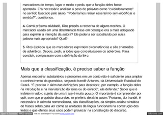 pdfcrowd.comopen in browser PRO version Are you a developer? Try out the HTML to PDF API
marcadores de tempo, lugar e modo e pediu que a função deles fosse
apontada. Era necessário analisar o peso de palavras como "cuidadosamente"
no sentido buscado pelo aluno. "Poderíamos retirar esse termo sem modificar o
sentido?", questionou.
4. Como próxima atividade, Rios propôs a reescrita de alguns trechos. O
marcador usado em uma determinada frase em destaque era o mais adequado
para exprimir a intenção da autora? Ele poderia ser substituído por outra
palavra mais apropriada? Qual?
5. Rios explicou que os marcadores exprimem circunstâncias e são chamados
de advérbios. Depois, pediu a todos que conceituassem os advérbios. Para
concluir, compararam com a definição do livro.
Mais que a classificação, é preciso saber a função
Apenas encontrar substantivos e pronomes em um conto não é suficiente para ampliar
o conhecimento da gramática, segundo Irandé Antunes, da Universidade Estadual do
Ceará. "É preciso ir além das definições para descobrir, por exemplo, a função deles
na introdução e na manutenção do tema ou do enredo", ela defende." Saber que é
indeterminado o sujeito de uma frase é muito pouco. O importante é compreender por
quê, com que propósito discursivo, se preferiu deixá-lo assim."Portanto, diz Irandé, é
necessário ir além da nomenclatura, das classificações, da simples análise sintática
de frases soltas para ver como as unidades da língua funcionam na construção dos
textos e que efeitos seus usos podem provocar na constituição do discurso.
 
