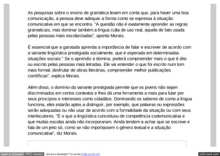 pdfcrowd.comopen in browser PRO version Are you a developer? Try out the HTML to PDF API
As pesquisas sobre o ensino de gramática levam em conta que, para haver uma boa
comunicação, a pessoa deve adequar a forma como se expressa à situação
comunicativa em que se encontra. "A questão não é exatamente aprender as regras
gramaticais, mas dominar também a língua culta de uso real, aquela de fato usada
pelas pessoas mais escolarizadas", aponta Morais.
É essencial que a garotada aprenda a importância de falar e escrever de acordo com
a variante lingüística prestigiada socialmente, que é esperada em determinadas
situações sociais." Se o aprendiz a domina, poderá compreender mais o que é dito
ou escrito pelas pessoas mais letradas. Ele vai entender o que foi escrito num tom
mais formal, desfrutar de obras literárias, compreender melhor publicações
científicas", explica Morais.
Além disso, o domínio da variante prestigiada permite que os jovens não sejam
discriminados em certos contextos e lhes dá uma ferramenta a mais para lutar por
seus princípios e interesses como cidadãos. Dominando os saberes de como a língua
funciona, eles estarão aptos a distinguir, por exemplo, que palavras ou expressões
serão adequadas ou não usar de acordo com a formalidade da situação ou com seus
interlocutores. "É o que a lingüística conceituou de competência codemunicativa e
que muitas escolas ainda não incorporaram. Ainda tendem a achar que se escreve e
fala de um jeito só, como se não importassem o gênero textual e a situação
comunicativa", diz Morais.
 