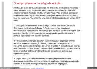 pdfcrowd.comopen in browser PRO version Are you a developer? Try out the HTML to PDF API
O tempo presente no artigo de opinião
A leitura de textos de variados gêneros e a análise da produção da meninada
são a base das aulas de gramática do professor Manuel Araújo, da EMEF
Antonio Carlos de Andrade e Silva, em São Paulo. "Não promovo apenas um
simples estudo de regras, mas dou recursos para o entendimento de como o
texto foi construído." Acompanhe uma das atividades propostas às turmas de 8ª
série.
1. Em duplas, os estudantes leram o artigo "Efeitos do trânsito", de Bruno
Soerensen, publicado na Folha de S.Paulo, e procuram as palavras
desconhecidas no dicionário, verificando qual definição combinava melhor com
o sentido. Se não conseguiam decidir, Araújo pedia que identificassem o
provável significado com base no contexto.
2. Para analisar a intenção do autor, Manuel discutiu o papel dos tempos
verbais e propôs a comparação do artigo (com verbos no presente do
indicativo) a um conto de Ignácio de Loyola Brandão, A Descoberta da Escrita
(texto narrativo, com verbos no pretérito), do livro O Homem do Furo na Mão. A
tarefa era refletir sobre a predominância do presente em gêneros que
expressam opinião.
3. Miguel pediu que cada aluno escrevesse um pequeno comentário,
defendendo suas idéias sobre o impacto na saúde das pessoas causado pelo
trânsito. A estrutura do artigo de opinião deveria ser empregada.
 