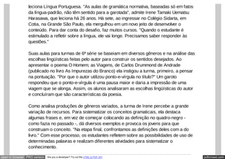 pdfcrowd.comopen in browser PRO version Are you a developer? Try out the HTML to PDF API
leciona Língua Portuguesa. "As aulas de gramática normativa, baseadas só em fatos
da língua-padrão, não têm sentido para a garotada", admite Irene Tamaki Uematsu
Harasawa, que leciona há 26 anos. Há sete, ao ingressar no Colégio Sidarta, em
Cotia, na Grande São Paulo, ela mergulhou em um novo jeito de desenvolver o
conteúdo. Para dar conta do desafio, faz muitos cursos. "Quando o estudante é
estimulado a refletir sobre a língua, ele vai longe. Precisamos saber responder às
questões."
Suas aulas para turmas de 6ª série se baseiam em diversos gêneros e na análise das
escolhas lingüísticas feitas pelo autor para construir os sentidos desejados. Ao
apresentar o poema O Homem; as Viagens, de Carlos Drummond de Andrade
(publicado no livro As Impurezas do Branco) ela instigou a turma, primeiro, a pensar
na pontuação. "Por que o autor utilizou ponto-e-vírgula no título?" Um garoto
respondeu que o ponto-e-vírgula é uma pausa maior e daria a impressão de uma
viagem que se alonga. Assim, os alunos analisaram as escolhas lingüísticas do autor
e concluíram que são características da poesia.
Como analisa produções de gêneros variados, a turma de Irene percebe a grande
variação de recursos. Para sistematizar os conceitos gramaticais, ela destaca
algumas frases e, em vez de começar colocando as definição no quadro-negro -
como fazia no passado -, dá diversos exemplos e provoca os jovens para que
construam o conceito. "Na etapa final, confrontamos as definições deles com a do
livro." Com esse processo, os estudantes refletem sobre as possibilidades de uso de
determinadas palavras e realizam diferentes atividades para sistematizar o
conhecimento.
 