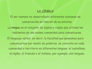 LA LENGUA

  El ser humano ha desarrollado diferentes sistemas de
           comunicación en función de su entorno.

La lengua es el conjunto de signos y reglas que utilizan los
    hablantes de una misma comunidad para comunicarse.

El lenguaje verbal, es decir, la facultad que poseemos para
  comunicarnos por medio de palabras, se concreta en cada
comunidad o territorio en diferentes lenguas: el castellano,
 el inglés, el francés o el italiano, por ejemplo, son lenguas.
 