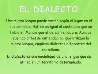Una misma lengua puede variar según el lugar en el
  que se hable. Así, no es igual el castellano que se
  habla en Murcia que el de Extremadura. Aunque
    sus hablantes se entiendan porque utilizan la
  misma lengua, emplean dialectos diferentes del
                     castellano.
El dialecto es una modalidad de una lengua que se
        utiliza en un territorio determinado.
 