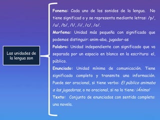 Fonema: Cada uno de los sonidos de la lengua.              No
                  tiene significad o y se representa mediante letras: /p/,
                  /u/, /b/, /l/, /i/, /c/, /o/.
                  Morfema: Unidad más pequeña con significado que
                  podemos distinguir: anim-aba, jugador-as
                  Palabra: Unidad independiente con significado que va
Las unidades de   separada por un espacio en blanco en la escritura: el,
 la lengua son
                  público.
                  Enunciado: Unidad mínima de comunicación. Tiene
                  significado completo y transmite una información.
                  Puede ser oracional, si tiene verbo: El público animaba
                  a las jugadoras, o no oracional, si no lo tiene: ¡Ánimo!
                  Texto: Conjunto de enunciados con sentido completo:
                  una novela.
 