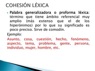  Palabra generalizadora o proforma léxica:
término que tiene ámbito referencial muy
amplio (más extenso que el de los
hiperónimos) por lo que su significado es
poco preciso. Sirve de comodín.
Ejemplo:
Asunto, cosa, cuestión, hecho, fenómeno,
aspecto, tema, problema, gente, persona,
individuo, mujer, hombre, etc.
 