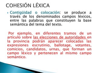  Contigüidad o colocación: se produce a
través de los denominados campos léxicos,
entre las palabras que constituyen la base
semántica del tema del texto.
Por ejemplo, en diferentes tramos de un
artículo sobre las elecciones de autoridades en
la provincia podrán aparecer colocadas las
expresiones escrutinio, ballotage, votantes,
comicios, candidatos, urnas, que forman un
campo léxico y pertenecen al mismo campo
semántico.
 