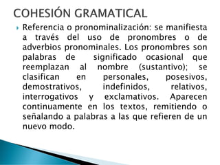  Referencia o pronominalización: se manifiesta
a través del uso de pronombres o de
adverbios pronominales. Los pronombres son
palabras de significado ocasional que
reemplazan al nombre (sustantivo); se
clasifican en personales, posesivos,
demostrativos, indefinidos, relativos,
interrogativos y exclamativos. Aparecen
continuamente en los textos, remitiendo o
señalando a palabras a las que refieren de un
nuevo modo.
 