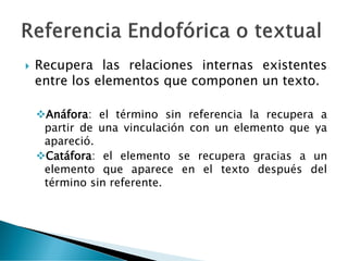  Recupera las relaciones internas existentes
entre los elementos que componen un texto.
❖Anáfora: el término sin referencia la recupera a
partir de una vinculación con un elemento que ya
apareció.
❖Catáfora: el elemento se recupera gracias a un
elemento que aparece en el texto después del
término sin referente.
 