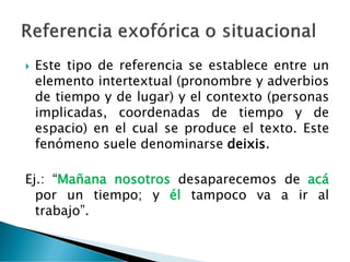  Este tipo de referencia se establece entre un
elemento intertextual (pronombre y adverbios
de tiempo y de lugar) y el contexto (personas
implicadas, coordenadas de tiempo y de
espacio) en el cual se produce el texto. Este
fenómeno suele denominarse deixis.
Ej.: “Mañana nosotros desaparecemos de acá
por un tiempo; y él tampoco va a ir al
trabajo”.
 