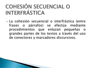  La cohesión secuencial o interfrástica (entre
frases o párrafos) se efectúa mediante
procedimientos que enlazan pequeñas o
grandes partes de los textos a través del uso
de conectores y marcadores discursivos.
 