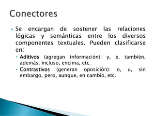  Se encargan de sostener las relaciones
lógicas y semánticas entre los diversos
componentes textuales. Pueden clasificarse
en:
• Aditivos (agregan información): y, e, también,
además, incluso, encima, etc.
• Contrastivos (generan oposición): o, u, sin
embargo, pero, aunque, en cambio, etc.
 