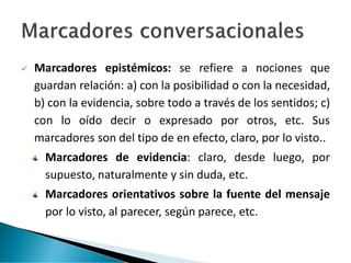 ✓ Marcadores epistémicos: se refiere a nociones que
guardan relación: a) con la posibilidad o con la necesidad,
b) con la evidencia, sobre todo a través de los sentidos; c)
con lo oído decir o expresado por otros, etc. Sus
marcadores son del tipo de en efecto, claro, por lo visto..
Marcadores de evidencia: claro, desde luego, por
supuesto, naturalmente y sin duda, etc.
Marcadores orientativos sobre la fuente del mensaje
por lo visto, al parecer, según parece, etc.
 