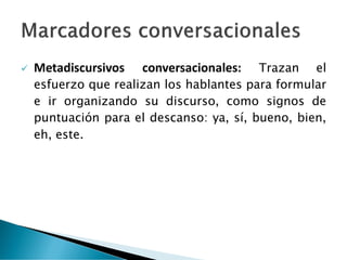 ✓ Metadiscursivos conversacionales: Trazan el
esfuerzo que realizan los hablantes para formular
e ir organizando su discurso, como signos de
puntuación para el descanso: ya, sí, bueno, bien,
eh, este.
 