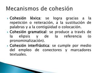  Cohesión léxica: se logra gracias a la
repetición o reiteración, a la sustitución de
palabras y a la contigüidad o colocación.
 Cohesión gramatical: se produce a través de
la elipsis y de la referencia (o
pronominalización).
 Cohesión interfrástica: se cumple por medio
del empleo de conectores y marcadores
textuales.
 